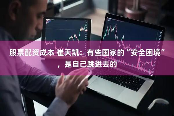 股票配资成本 崔天凯：有些国家的“安全困境”，是自己跳进去的