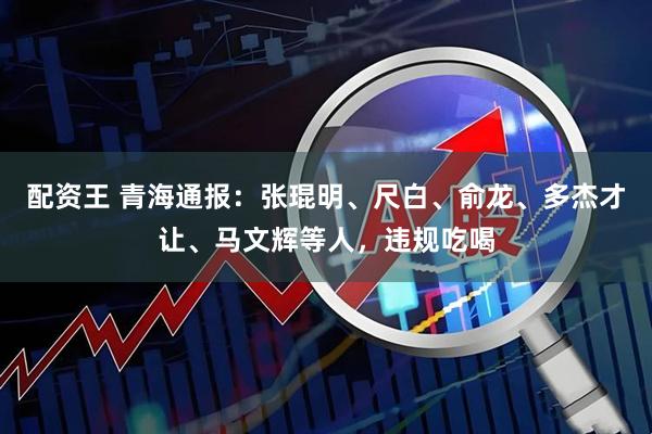 配资王 青海通报：张琨明、尺白、俞龙、多杰才让、马文辉等人，违规吃喝