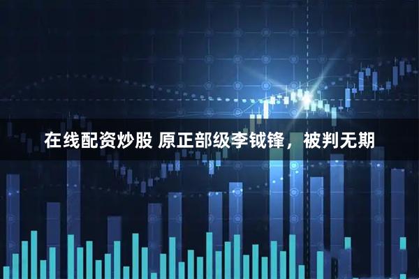 在线配资炒股 原正部级李钺锋，被判无期