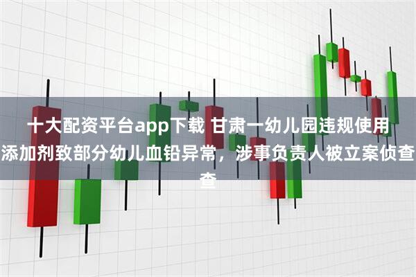 十大配资平台app下载 甘肃一幼儿园违规使用添加剂致部分幼儿血铅异常，涉事负责人被立案侦查