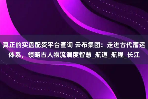 真正的实盘配资平台查询 云布集团：走进古代漕运体系，领略古人物流调度智慧_航道_航程_长江