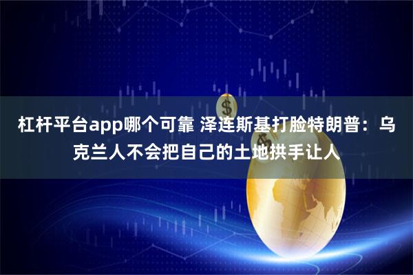 杠杆平台app哪个可靠 泽连斯基打脸特朗普：乌克兰人不会把自己的土地拱手让人
