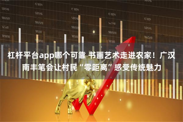 杠杆平台app哪个可靠 书画艺术走进农家！广汉南丰笔会让村民“零距离”感受传统魅力