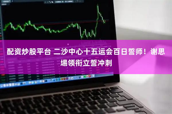 配资炒股平台 二沙中心十五运会百日誓师！谢思埸领衔立誓冲刺