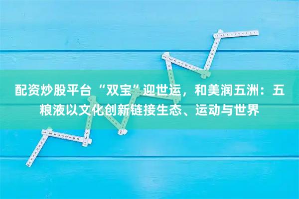配资炒股平台 “双宝”迎世运，和美润五洲：五粮液以文化创新链接生态、运动与世界