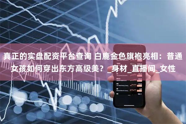 真正的实盘配资平台查询 白鹿金色旗袍亮相：普通女孩如何穿出东方高级美？_身材_直播间_女性