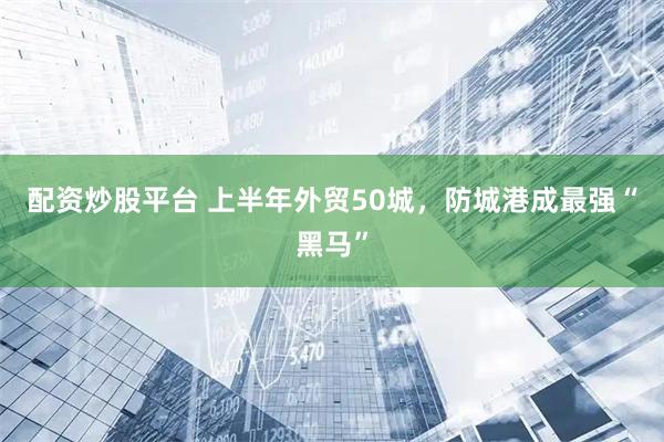 配资炒股平台 上半年外贸50城，防城港成最强“黑马”