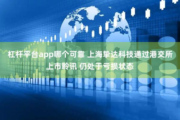 杠杆平台app哪个可靠 上海挚达科技通过港交所上市聆讯 仍处于亏损状态
