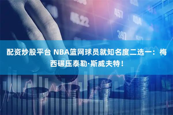 配资炒股平台 NBA篮网球员就知名度二选一：梅西碾压泰勒·斯威夫特！