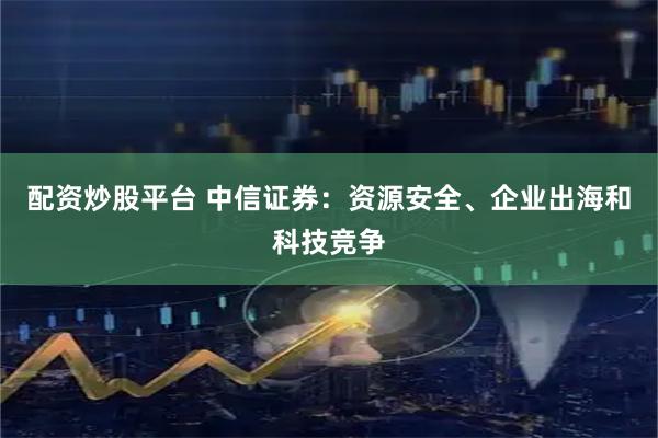 配资炒股平台 中信证券：资源安全、企业出海和科技竞争
