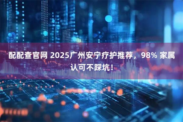 配配查官网 2025广州安宁疗护推荐，98% 家属认可不踩坑！