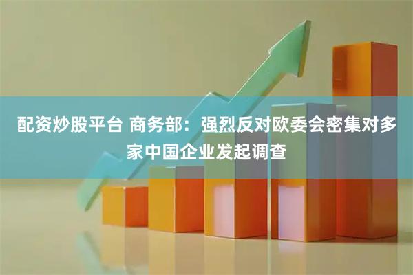 配资炒股平台 商务部：强烈反对欧委会密集对多家中国企业发起调查