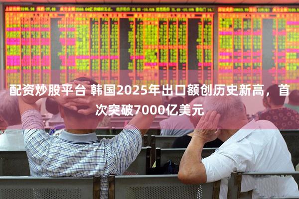 配资炒股平台 韩国2025年出口额创历史新高，首次突破7000亿美元