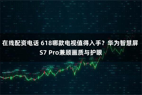 在线配资电话 618哪款电视值得入手？华为智慧屏 S7 Pro兼顾画质与护眼