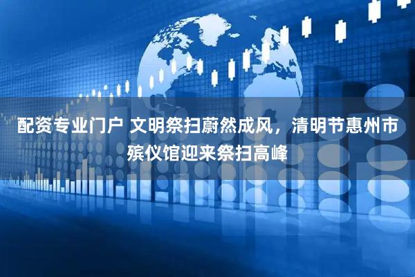 配资专业门户 文明祭扫蔚然成风，清明节惠州市殡仪馆迎来祭扫高峰