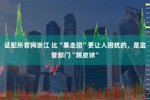 证配所官网浙江 比“暴走团”更让人困扰的，是监管部门“踢皮球”