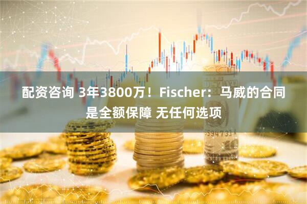 配资咨询 3年3800万！Fischer：马威的合同是全额保障 无任何选项