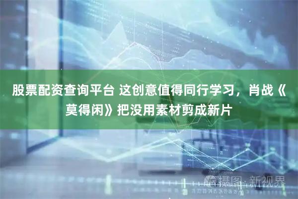 股票配资查询平台 这创意值得同行学习，肖战《莫得闲》把没用素材剪成新片